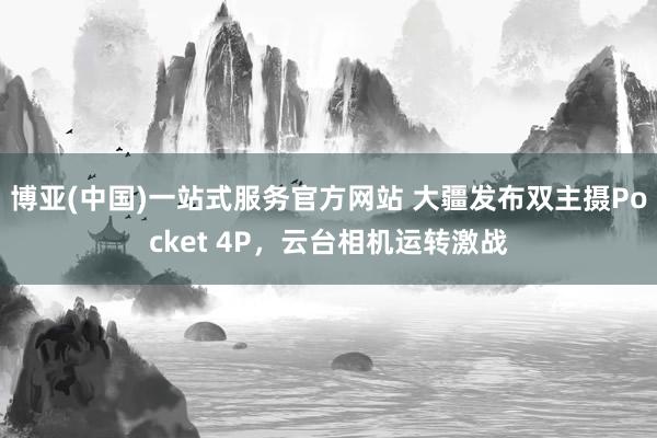 博亚(中国)一站式服务官方网站 大疆发布双主摄Pocket 4P，云台相机运转激战