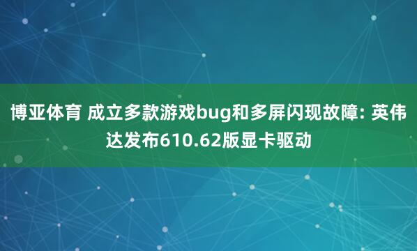 博亚体育 成立多款游戏bug和多屏闪现故障: 英伟达发布610.62版显卡驱动