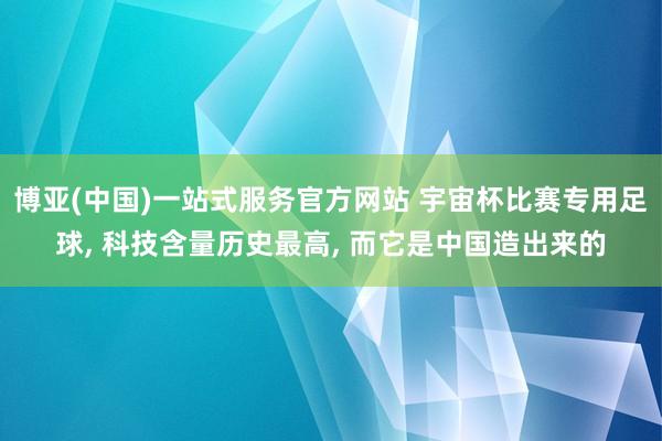 博亚(中国)一站式服务官方网站 宇宙杯比赛专用足球， 科技含量历史最高， 而它是中国造出来的