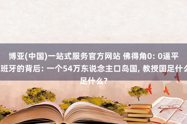博亚(中国)一站式服务官方网站 佛得角0: 0逼平西班牙的背后: 一个54万东说念主口岛国， 教授国足什么?