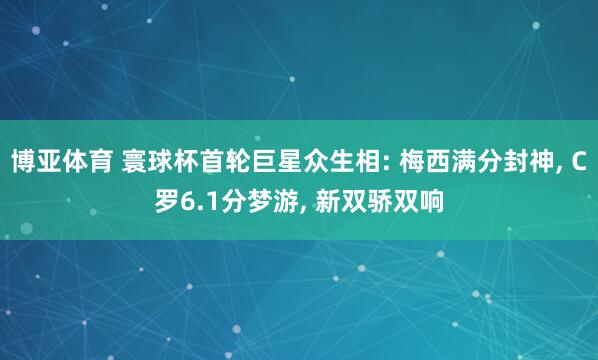 博亚体育 寰球杯首轮巨星众生相: 梅西满分封神, C罗6.1分梦游, 新双骄双响