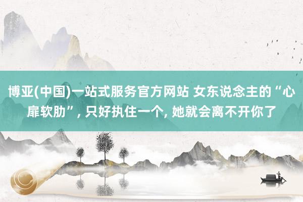 博亚(中国)一站式服务官方网站 女东说念主的“心扉软肋”, 只好执住一个, 她就会离不开你了