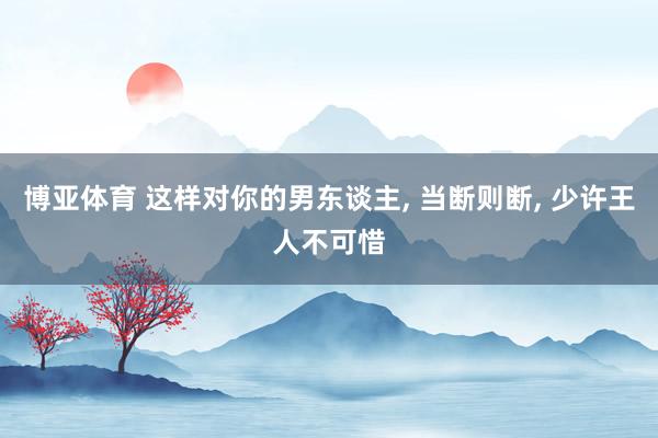 博亚体育 这样对你的男东谈主, 当断则断, 少许王人不可惜