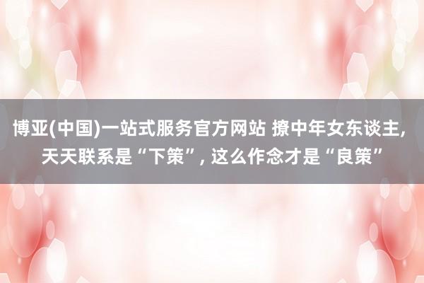博亚(中国)一站式服务官方网站 撩中年女东谈主， 天天联系是“下策”， 这么作念才是“良策”
