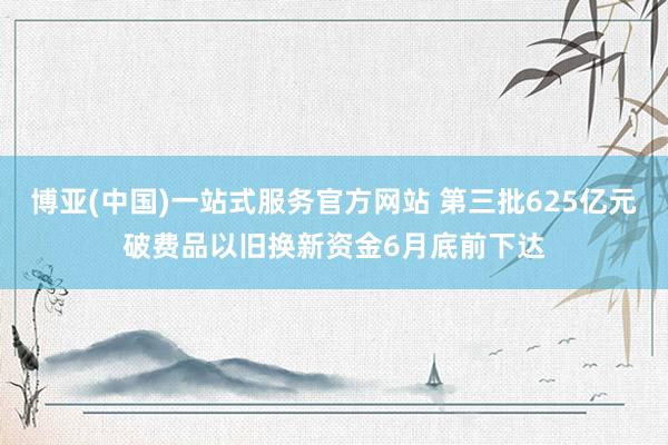 博亚(中国)一站式服务官方网站 第三批625亿元破费品以旧换新资金6月底前下达