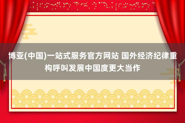 博亚(中国)一站式服务官方网站 国外经济纪律重构呼叫发展中国度更大当作