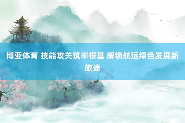 博亚体育 技能攻关筑牢根基 解锁航运绿色发展新旅途